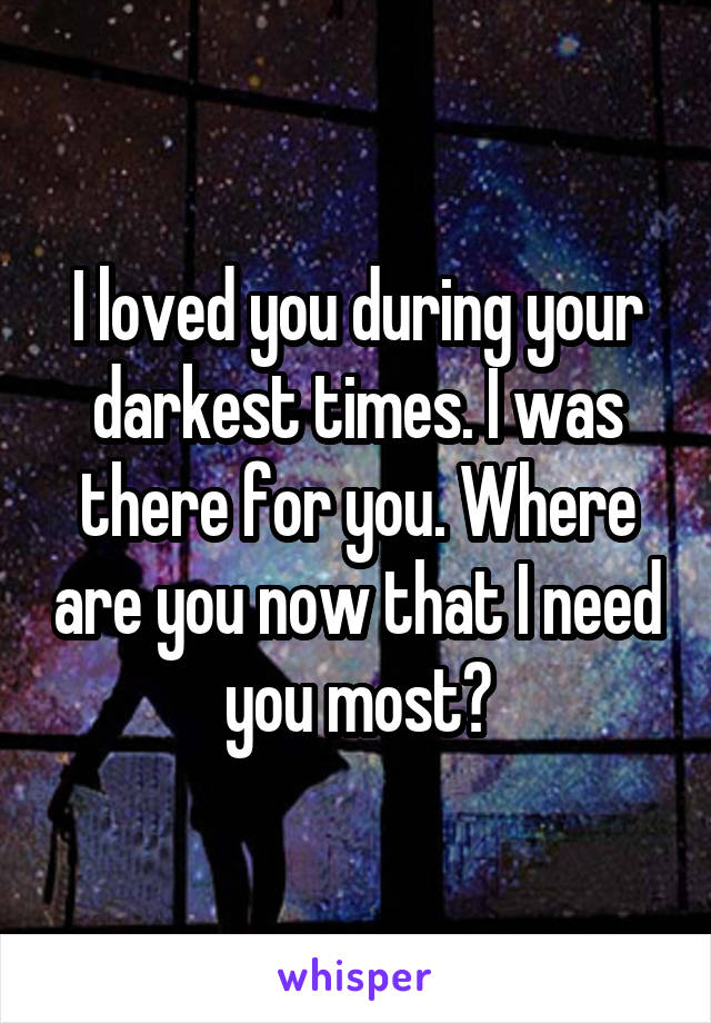 I loved you during your darkest times. I was there for you. Where are you now that I need you most?