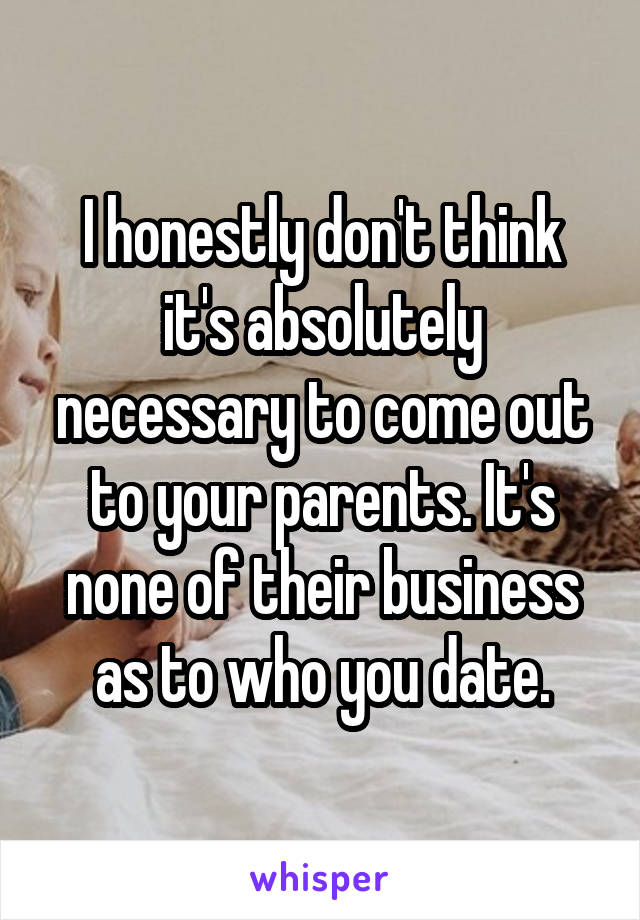 I honestly don't think it's absolutely necessary to come out to your parents. It's none of their business as to who you date.