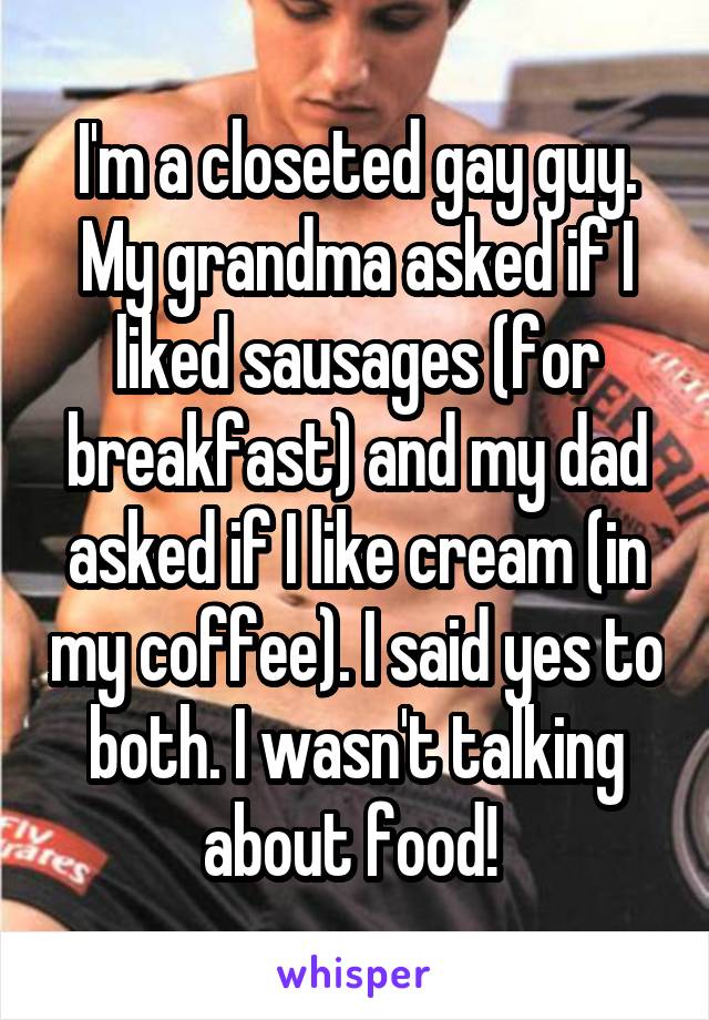 I'm a closeted gay guy. My grandma asked if I liked sausages (for breakfast) and my dad asked if I like cream (in my coffee). I said yes to both. I wasn't talking about food! 