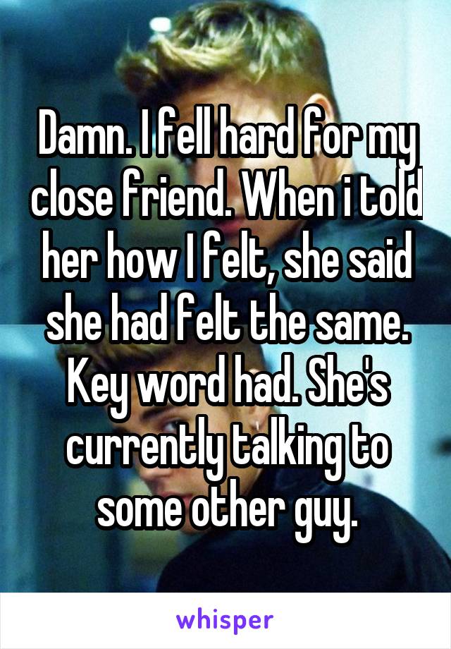 Damn. I fell hard for my close friend. When i told her how I felt, she said she had felt the same. Key word had. She's currently talking to some other guy.