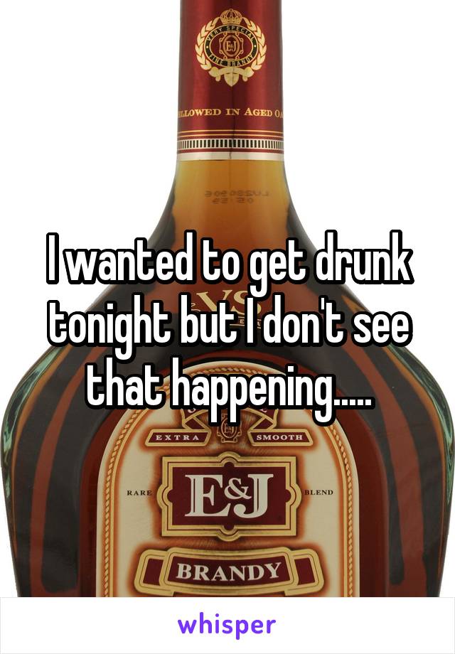 I wanted to get drunk tonight but I don't see that happening.....