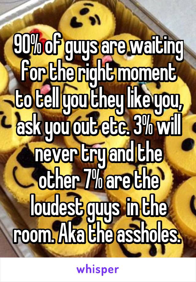 90% of guys are waiting for the right moment to tell you they like you, ask you out etc. 3% will never try and the other 7% are the loudest guys  in the room. Aka the assholes. 