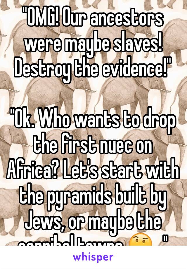 "OMG! Our ancestors were maybe slaves! Destroy the evidence!"

"Ok. Who wants to drop the first nuec on Africa? Let's start with the pyramids built by Jews, or maybe the cannibal towns 🤔..."