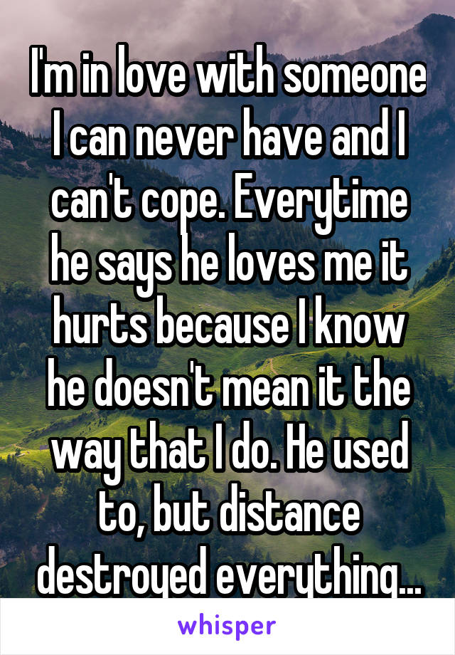 I'm in love with someone I can never have and I can't cope. Everytime he says he loves me it hurts because I know he doesn't mean it the way that I do. He used to, but distance destroyed everything...