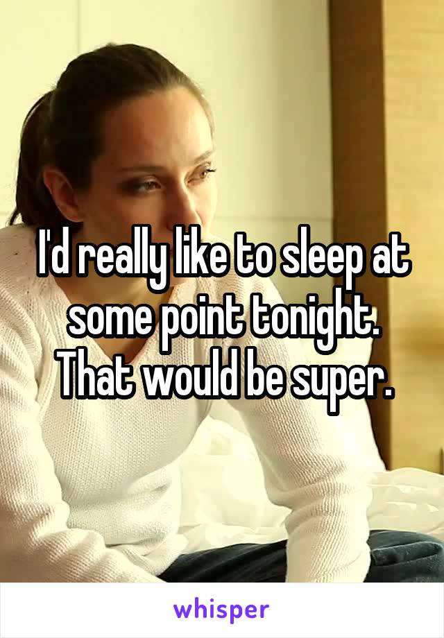 I'd really like to sleep at some point tonight. That would be super.