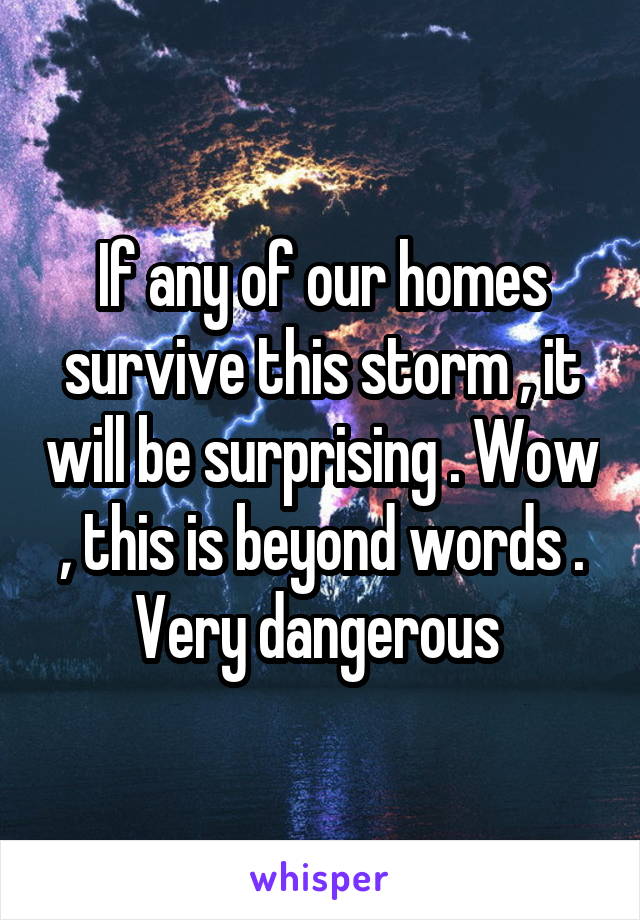 If any of our homes survive this storm , it will be surprising . Wow , this is beyond words . Very dangerous 