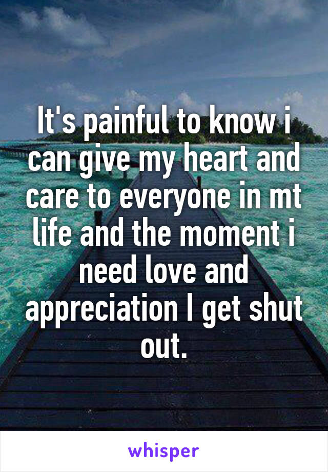 It's painful to know i can give my heart and care to everyone in mt life and the moment i need love and appreciation I get shut out.