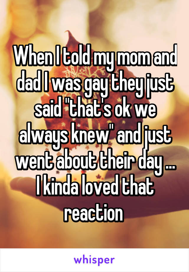 When I told my mom and dad I was gay they just said "that's ok we always knew" and just went about their day ... I kinda loved that reaction 