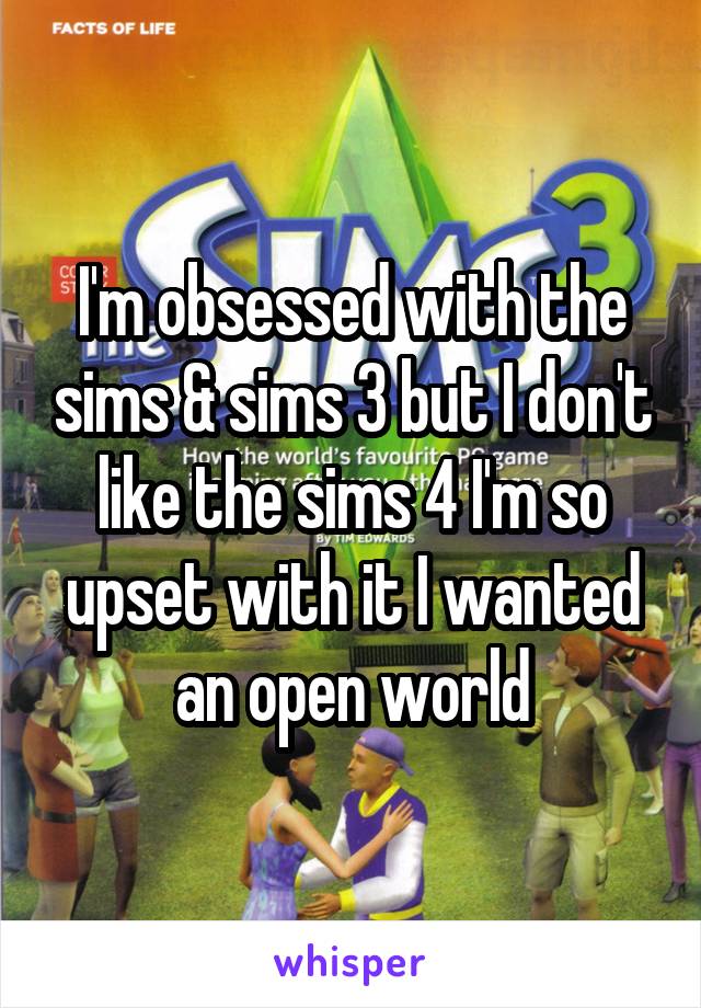 I'm obsessed with the sims & sims 3 but I don't like the sims 4 I'm so upset with it I wanted an open world