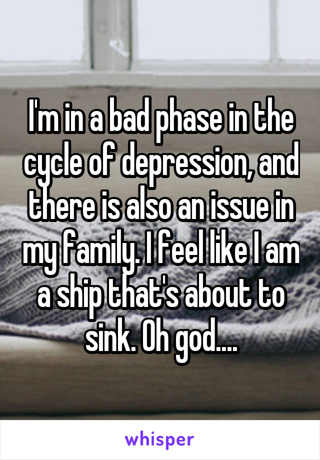 I'm in a bad phase in the cycle of depression, and there is also an issue in my family. I feel like I am a ship that's about to sink. Oh god....