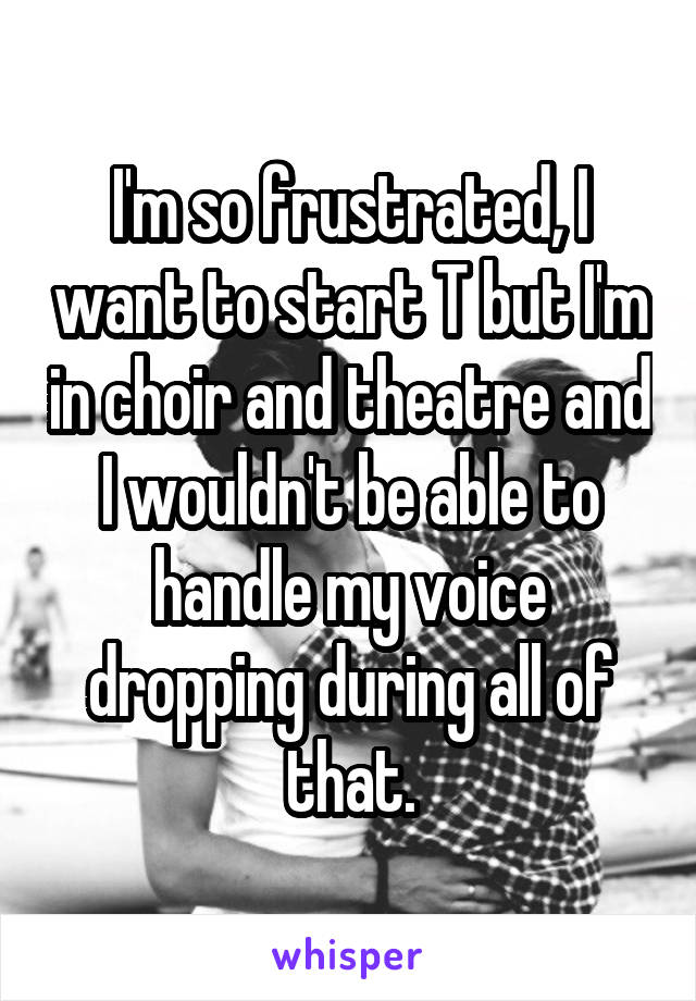 I'm so frustrated, I want to start T but I'm in choir and theatre and I wouldn't be able to handle my voice dropping during all of that.