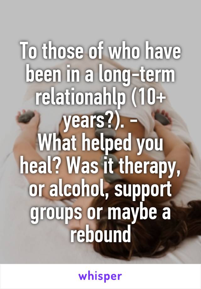 To those of who have been in a long-term relationahlp (10+ years?). -
What helped you heal? Was it therapy, or alcohol, support groups or maybe a rebound