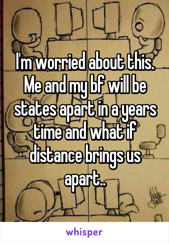 I'm worried about this. Me and my bf will be states apart in a years time and what if distance brings us apart..