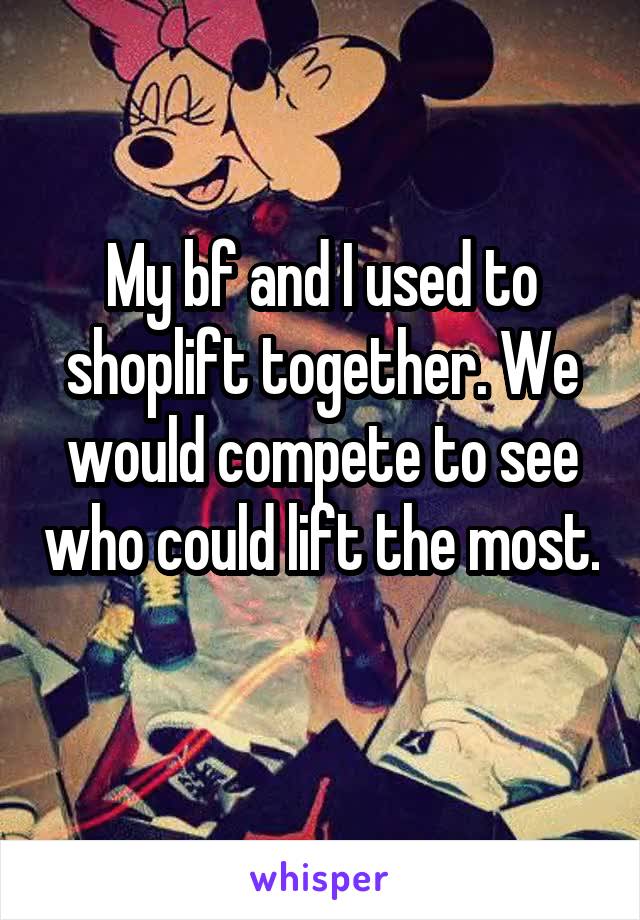 My bf and I used to shoplift together. We would compete to see who could lift the most. 