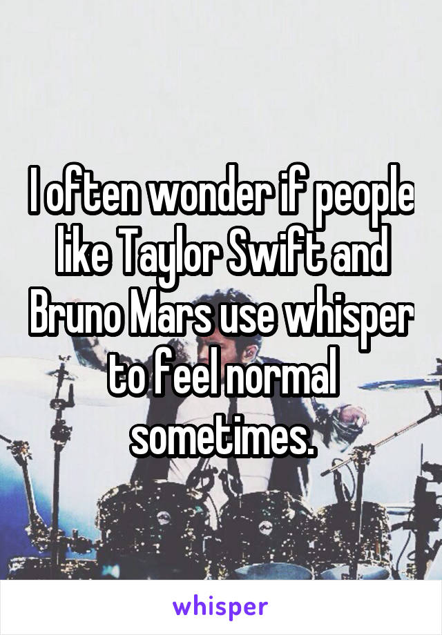 I often wonder if people like Taylor Swift and Bruno Mars use whisper to feel normal sometimes.