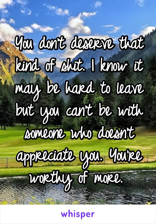 You don't deserve that kind of shit. I know it may be hard to leave but you can't be with someone who doesn't appreciate you. You're worthy of more. 