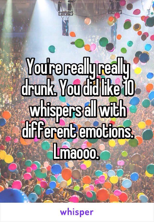 You're really really drunk. You did like 10 whispers all with different emotions. Lmaooo. 