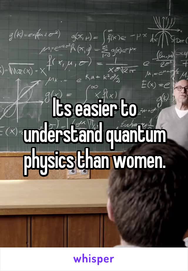 Its easier to understand quantum physics than women.