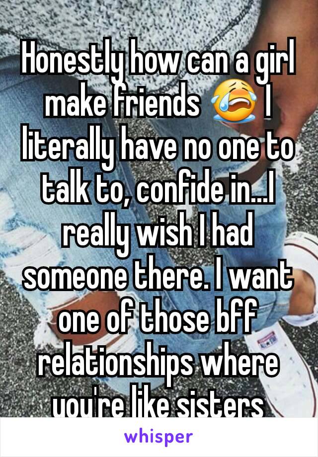 Honestly how can a girl make friends 😭 I literally have no one to talk to, confide in...I really wish I had someone there. I want one of those bff relationships where you're like sisters