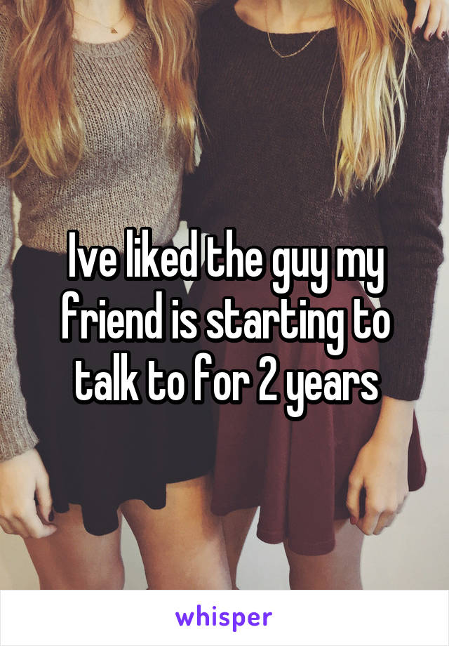 Ive liked the guy my friend is starting to talk to for 2 years