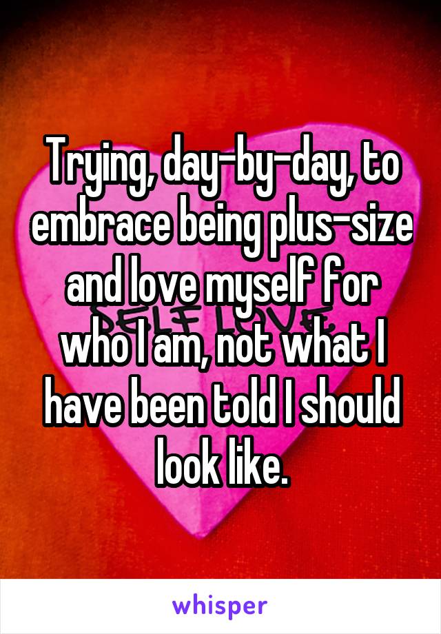 Trying, day-by-day, to embrace being plus-size and love myself for who I am, not what I have been told I should look like.