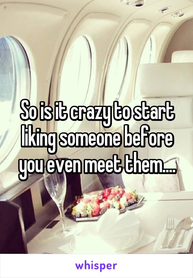 So is it crazy to start liking someone before you even meet them....