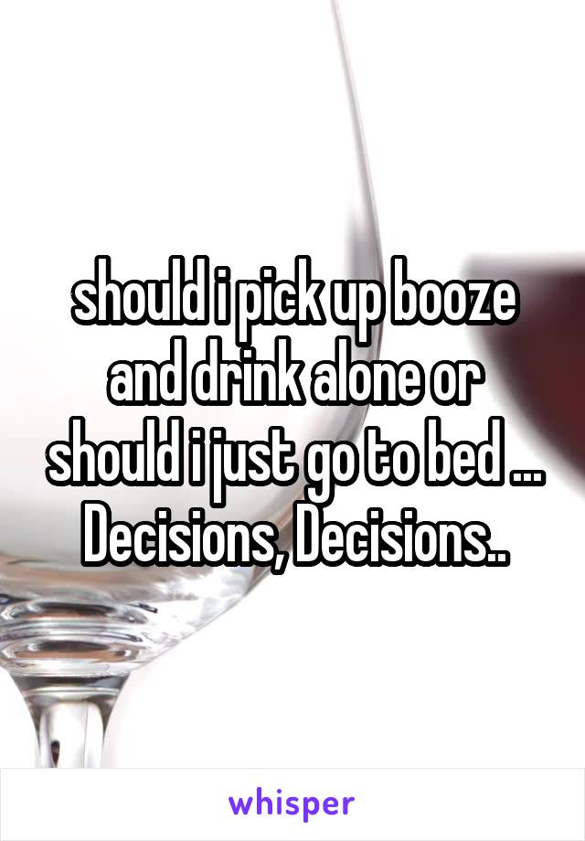 should i pick up booze and drink alone or should i just go to bed ... Decisions, Decisions..