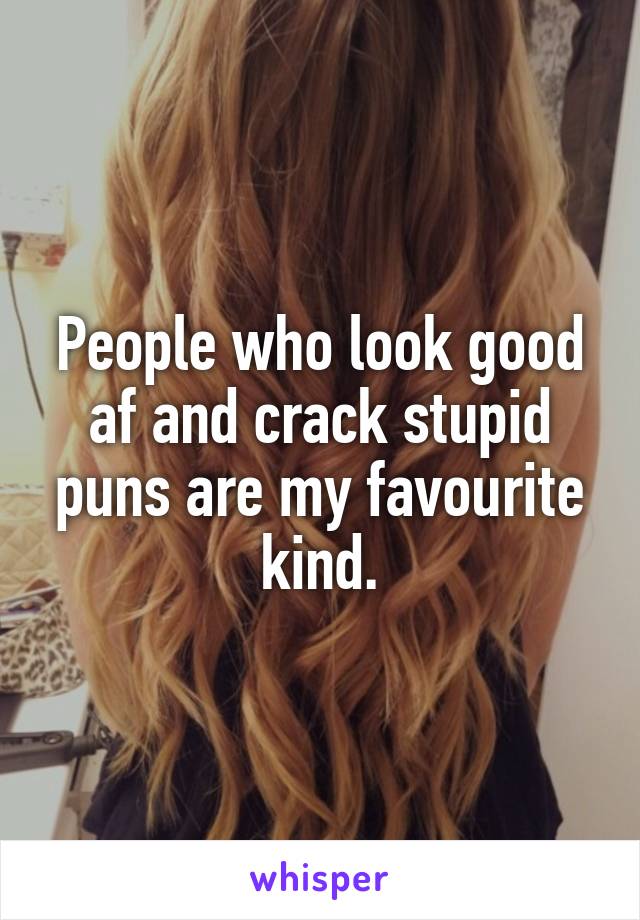 People who look good af and crack stupid puns are my favourite kind.