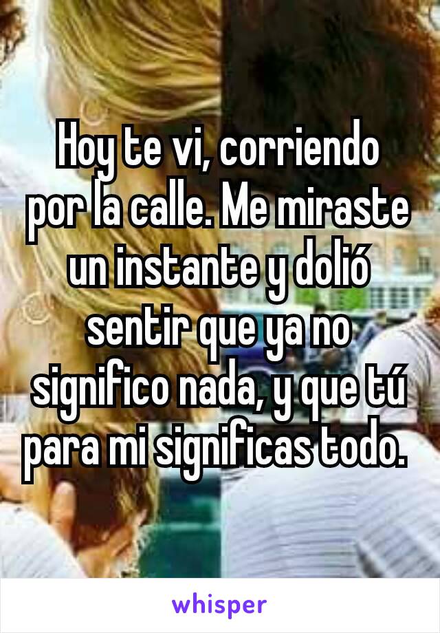 Hoy te vi, corriendo por la calle. Me miraste un instante y dolió sentir que ya no significo nada, y que tú para mi significas todo. 