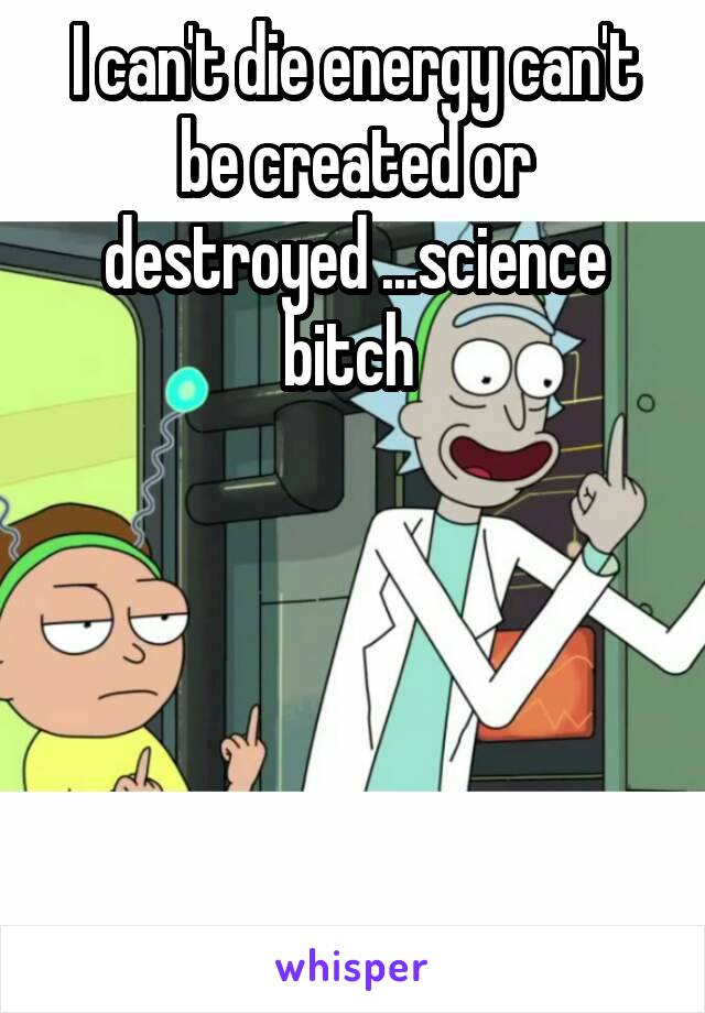 I can't die energy can't be created or destroyed ...science bitch 





