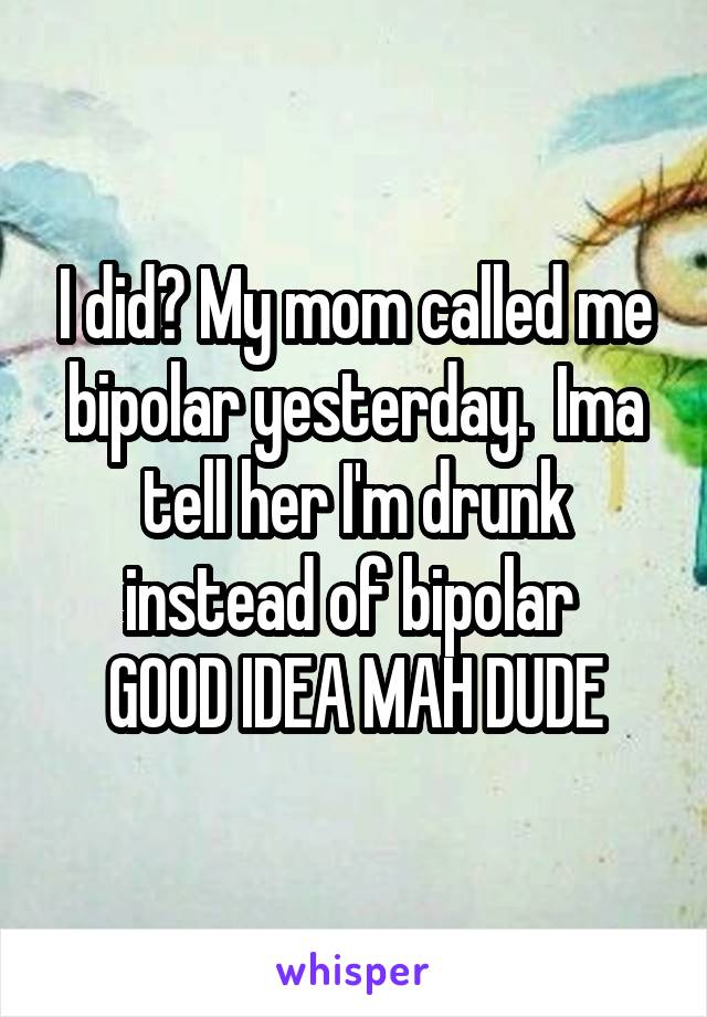 I did? My mom called me bipolar yesterday.  Ima tell her I'm drunk instead of bipolar 
GOOD IDEA MAH DUDE