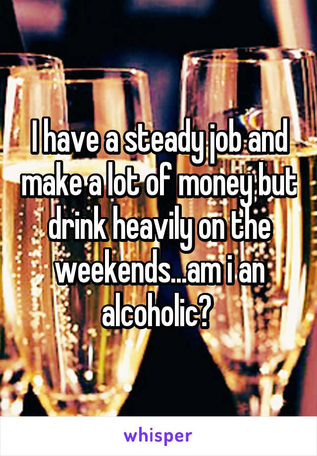 I have a steady job and make a lot of money but drink heavily on the weekends...am i an alcoholic? 