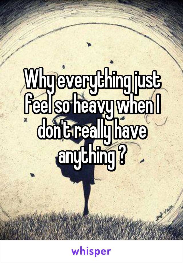 Why everything just feel so heavy when I don't really have anything ?
