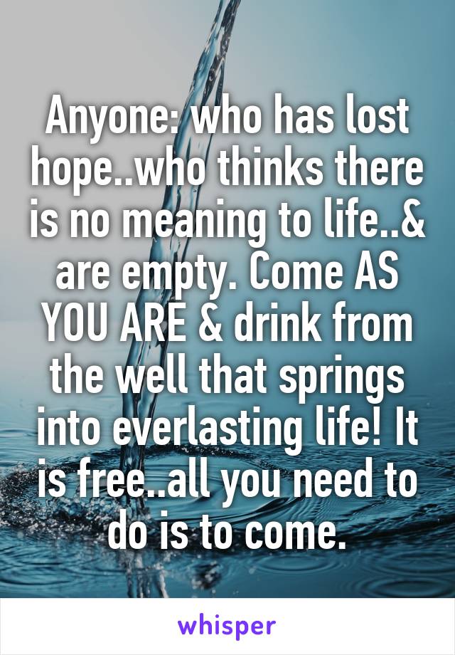 Anyone: who has lost hope..who thinks there is no meaning to life..& are empty. Come AS YOU ARE & drink from the well that springs into everlasting life! It is free..all you need to do is to come.