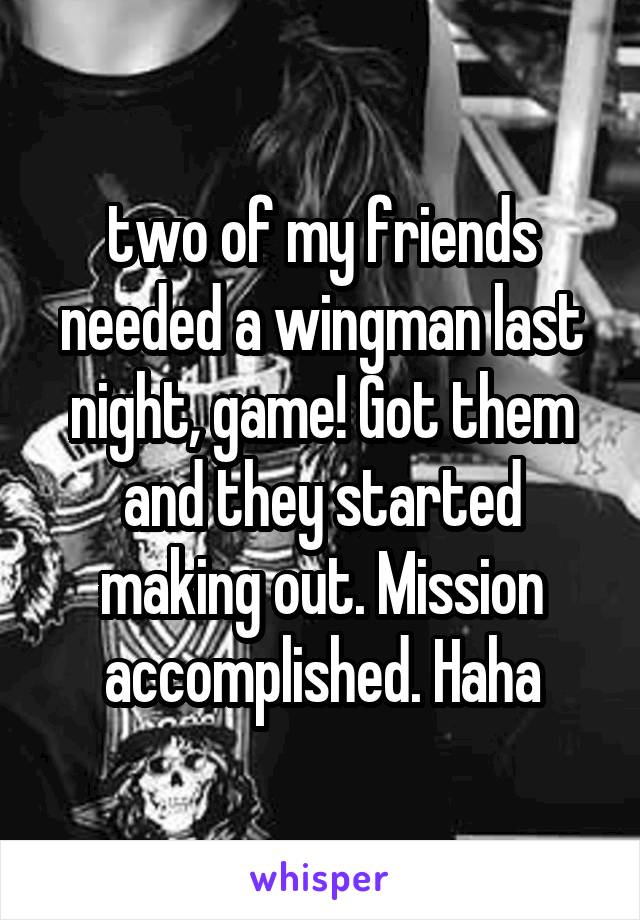 two of my friends needed a wingman last night, game! Got them and they started making out. Mission accomplished. Haha