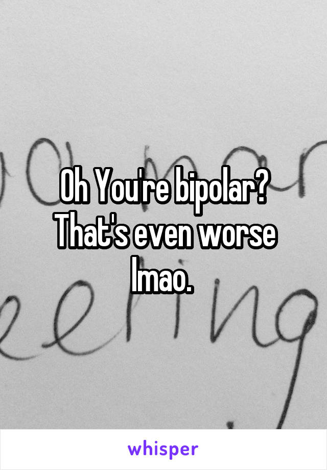 Oh You're bipolar? That's even worse lmao. 