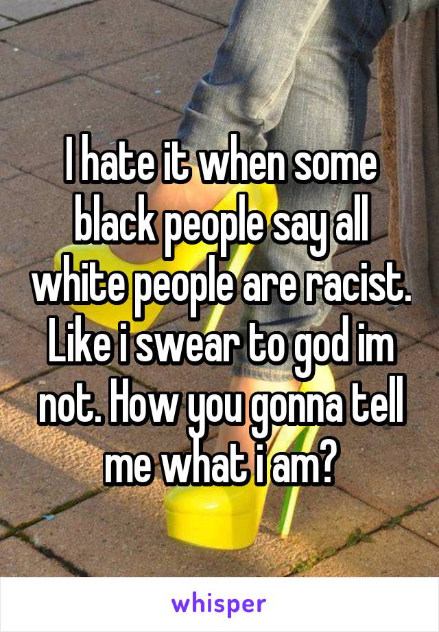 I hate it when some black people say all white people are racist. Like i swear to god im not. How you gonna tell me what i am?