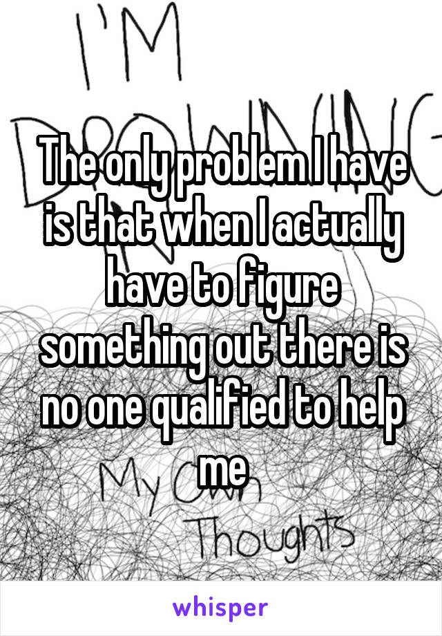 The only problem I have is that when I actually have to figure something out there is no one qualified to help me