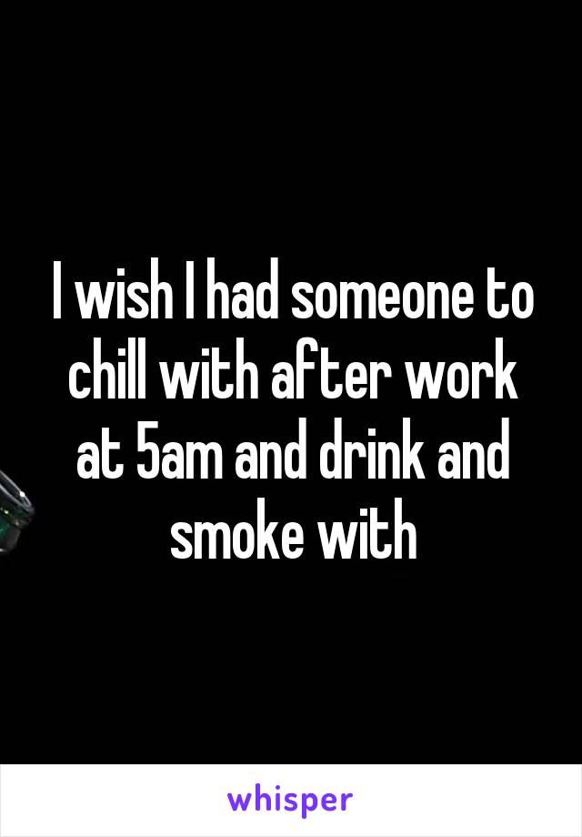 I wish I had someone to chill with after work at 5am and drink and smoke with