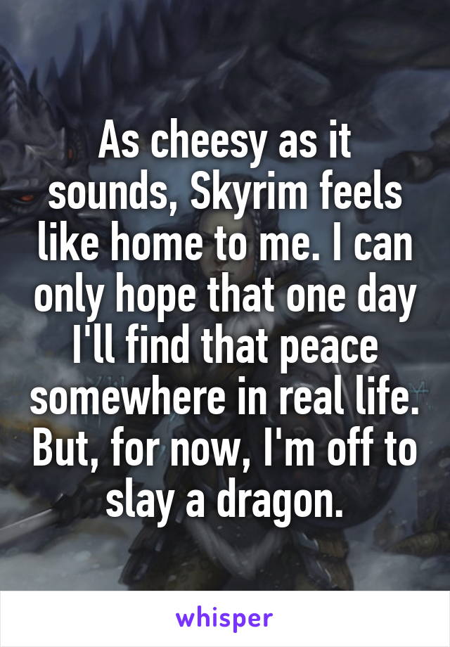 As cheesy as it sounds, Skyrim feels like home to me. I can only hope that one day I'll find that peace somewhere in real life. But, for now, I'm off to slay a dragon.