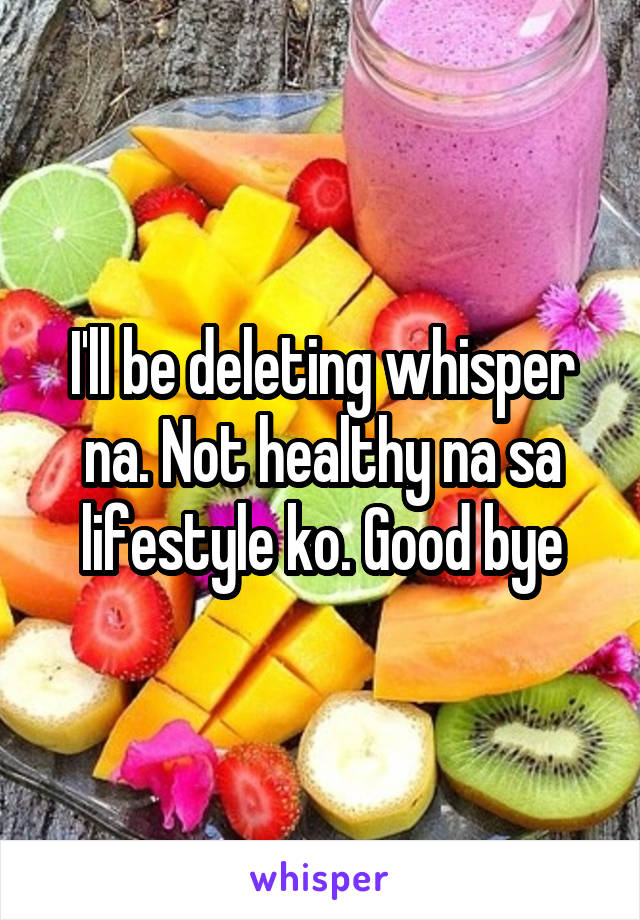 I'll be deleting whisper na. Not healthy na sa lifestyle ko. Good bye