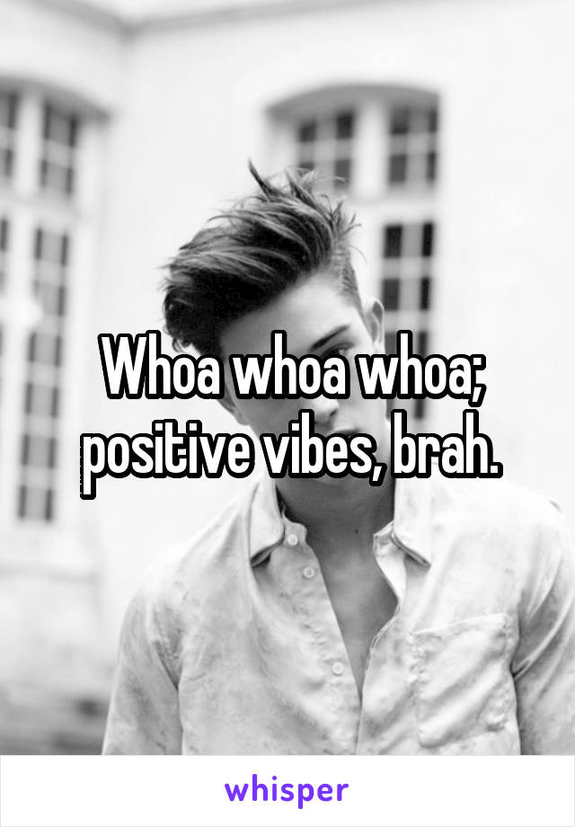 Whoa whoa whoa; positive vibes, brah.