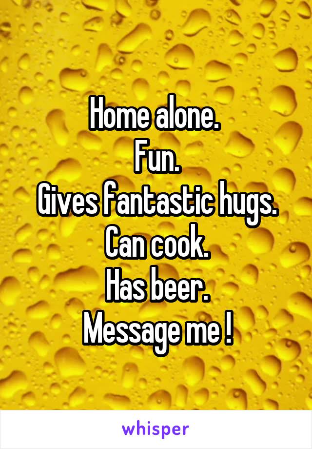 Home alone. 
Fun.
Gives fantastic hugs.
Can cook.
Has beer.
Message me !