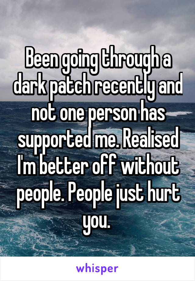 Been going through a dark patch recently and not one person has supported me. Realised I'm better off without people. People just hurt you. 