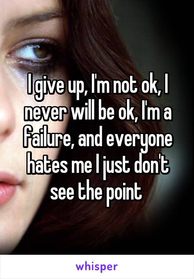 I give up, I'm not ok, I never will be ok, I'm a failure, and everyone hates me I just don't see the point 