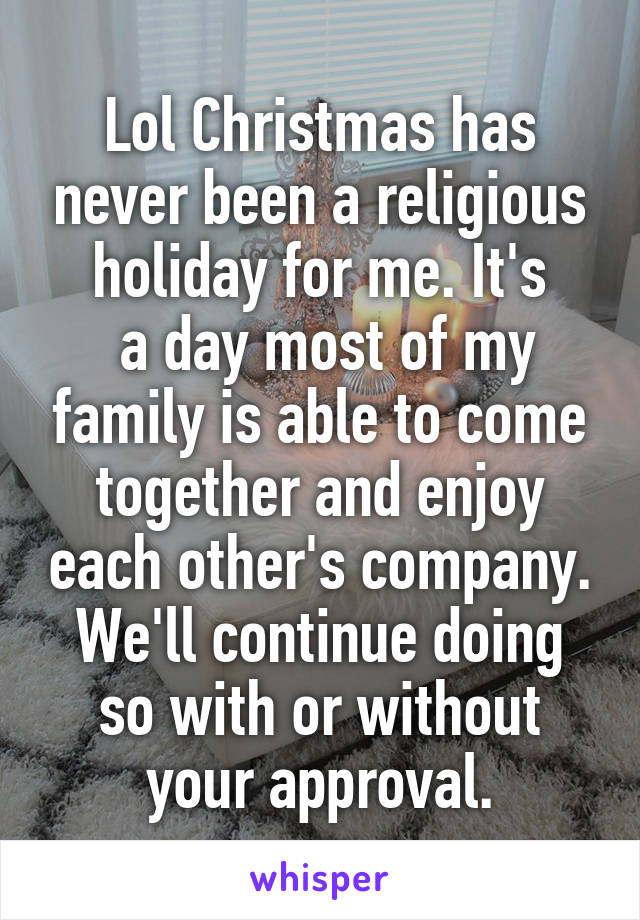 Lol Christmas has never been a religious holiday for me. It's
 a day most of my family is able to come together and enjoy each other's company. We'll continue doing so with or without your approval.