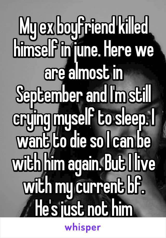 My ex boyfriend killed himself in june. Here we are almost in September and I'm still crying myself to sleep. I want to die so I can be with him again. But I live with my current bf. He's just not him