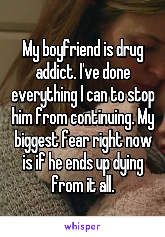 My boyfriend is drug addict. I've done everything I can to stop him from continuing. My biggest fear right now is if he ends up dying from it all.