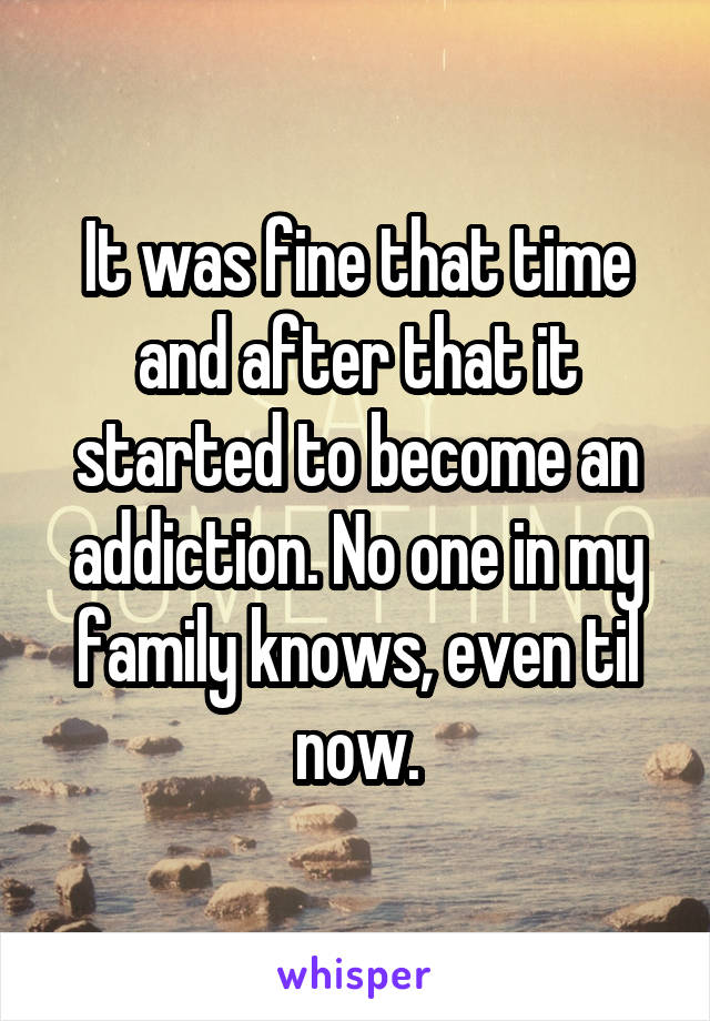 It was fine that time and after that it started to become an addiction. No one in my family knows, even til now.