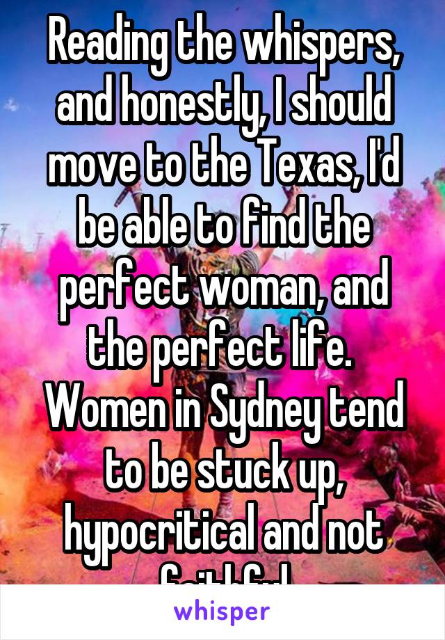 Reading the whispers, and honestly, I should move to the Texas, I'd be able to find the perfect woman, and the perfect life.  Women in Sydney tend to be stuck up, hypocritical and not faithful